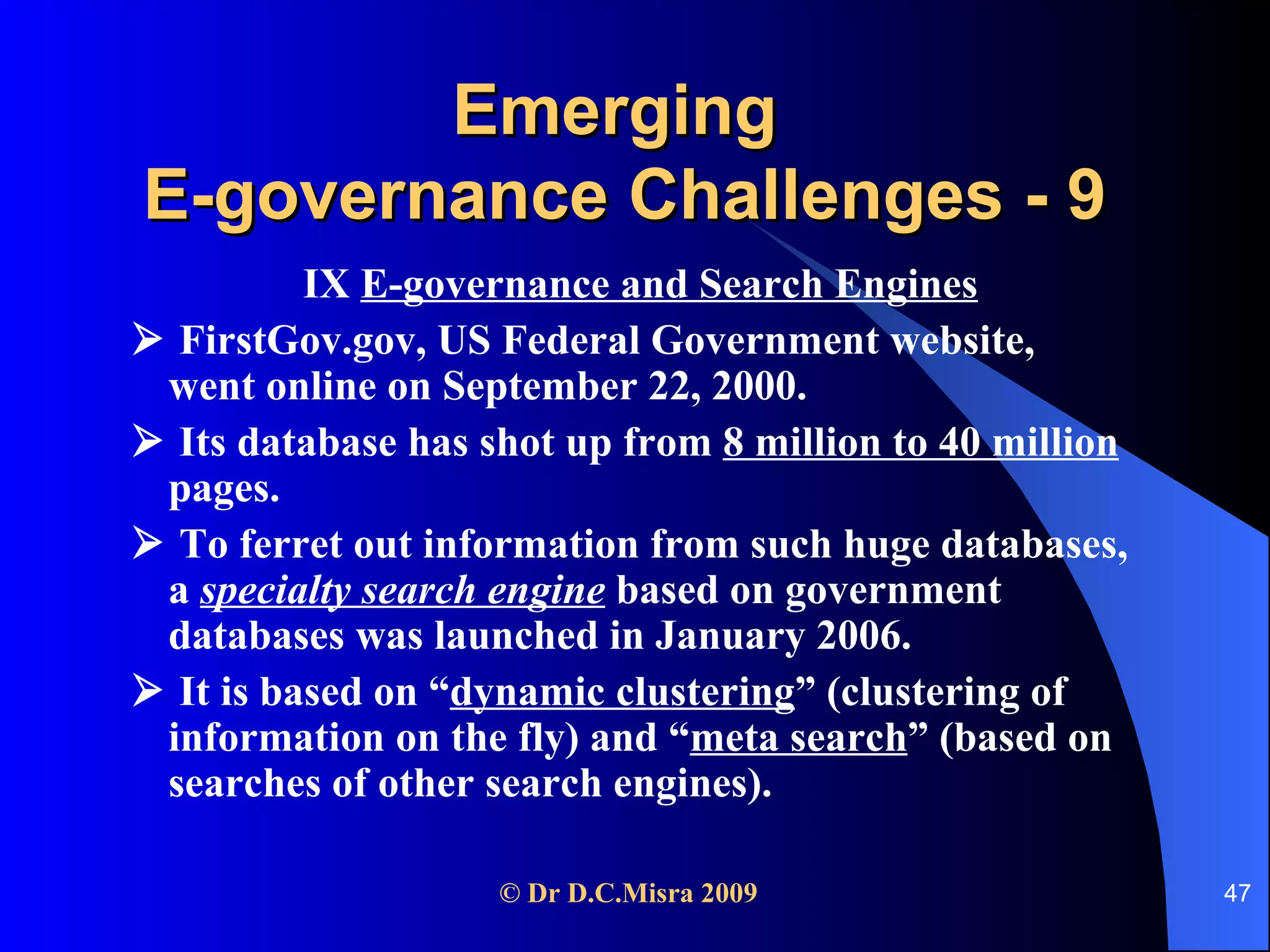 Emerging  E-governance Challenges - 9 IX  E-governance and Search Engines    FirstGov.gov, US Federal Government website,  went online on September 22, 2000.     Its database has shot up from  8 million to 40 million  pages.     To ferret out information from such huge databases, a  specialty search engine  based on government databases was launched in January 2006.    It is based on “ dynamic clustering ” (clustering of information on the fly) and “ meta search ” (based on searches of other search engines). 