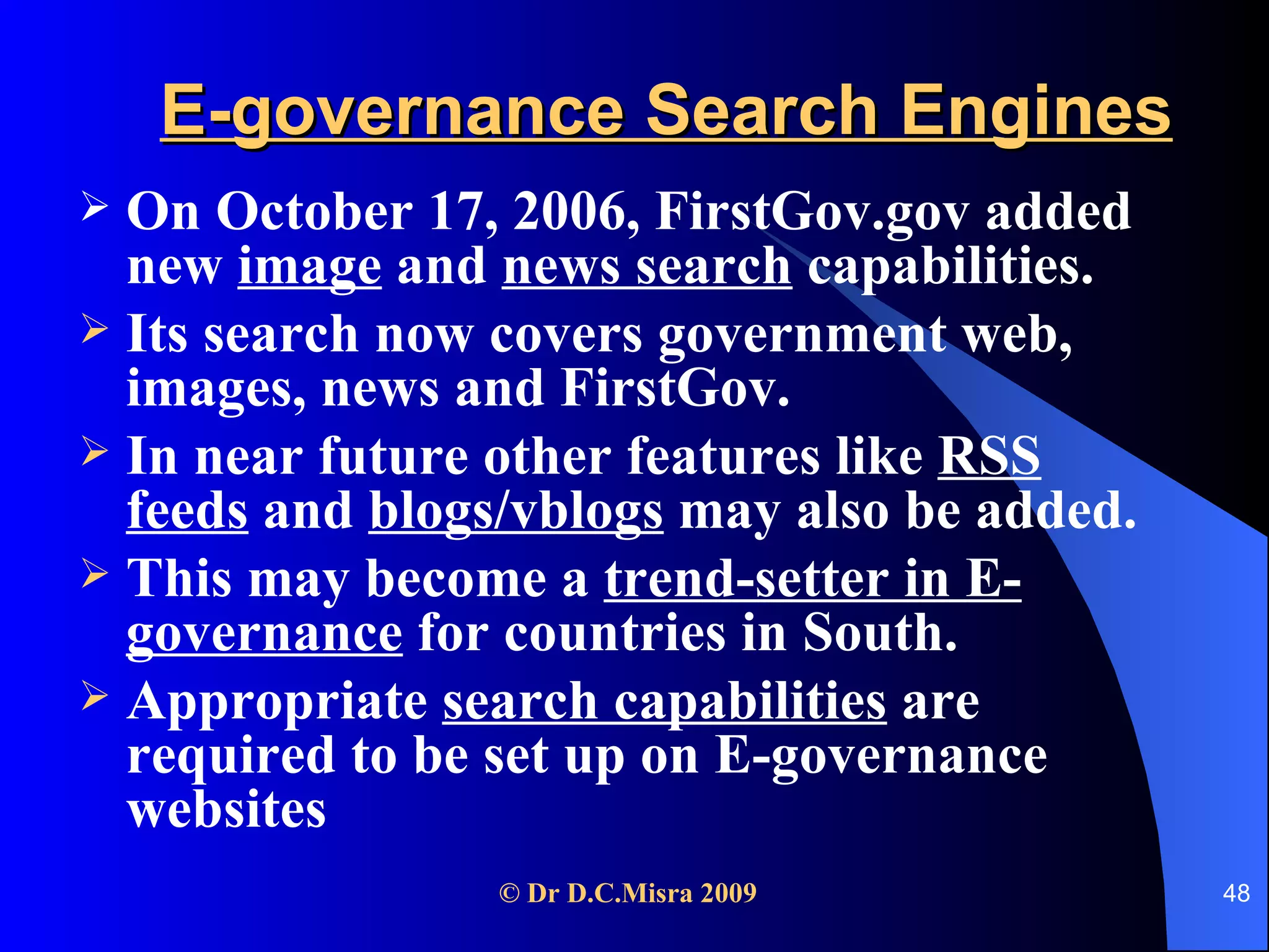 E-governance Search Engines On October 17, 2006, FirstGov.gov added new  image  and  news search  capabilities. Its search now covers government web, images, news and FirstGov.  In near future other features like  RSS feeds  and  blogs/vblogs  may also be added.  This may become a  trend-setter in E-governance  for countries in South. Appropriate  search capabilities  are required to be set up on E-governance websites  