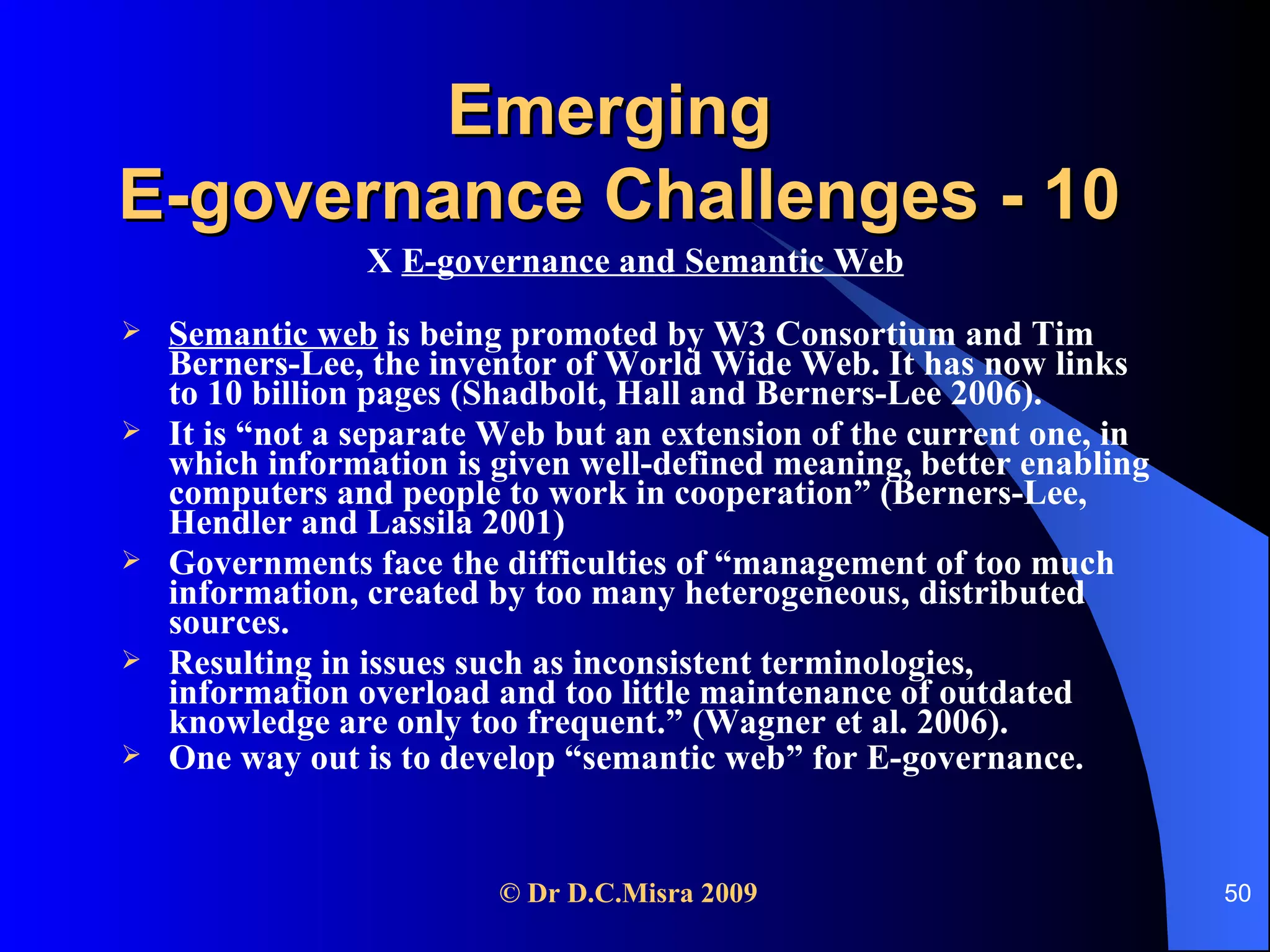 Emerging  E-governance Challenges - 10 X  E-governance and Semantic Web Semantic web  is being promoted by W3 Consortium and Tim Berners-Lee, the inventor of World Wide Web. It has now links to 10 billion pages (Shadbolt, Hall and Berners-Lee 2006).  It is “not a separate Web but an extension of the current one, in which information is given well-defined meaning, better enabling computers and people to work in cooperation” (Berners-Lee, Hendler and Lassila 2001) Governments face the difficulties of “management of too much information, created by too many heterogeneous, distributed sources.  Resulting in issues such as inconsistent terminologies, information overload and too little maintenance of outdated knowledge are only too frequent.” (Wagner et al. 2006). One way out is to develop “semantic web” for E-governance.   
