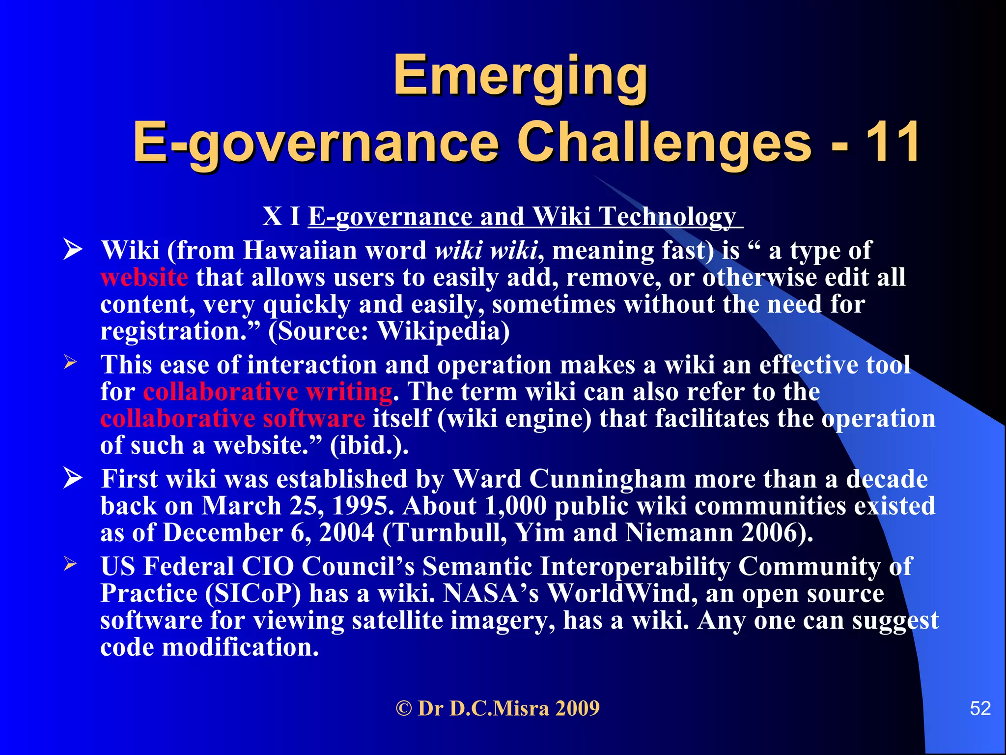 Emerging  E-governance Challenges - 11 X I  E-governance and Wiki Technology     Wiki (from Hawaiian word  wiki wiki , meaning fast) is “ a type of  website   that allows users to easily add, remove, or otherwise edit all content, very quickly and easily, sometimes without the need for registration.” (Source: Wikipedia) This ease of interaction and operation makes a wiki an effective tool for  collaborative writing . The term wiki can also refer to the  collaborative software  itself (wiki engine) that facilitates the operation of such a website.” (ibid.).    First wiki was established by Ward Cunningham more than a decade back on March 25, 1995. About 1,000 public wiki communities existed as of December 6, 2004 (Turnbull, Yim and Niemann 2006).  US Federal CIO Council’s Semantic Interoperability Community of Practice (SICoP) has a wiki. NASA’s WorldWind, an open source software for viewing satellite imagery, has a wiki. Any one can suggest code modification. 