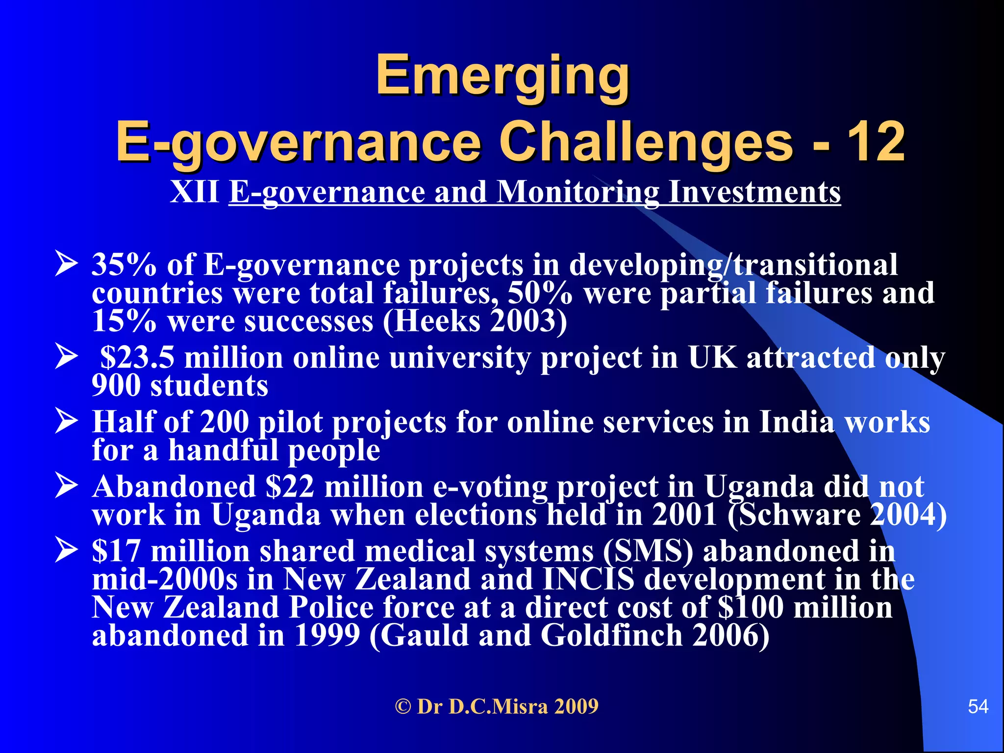 Emerging  E-governance Challenges - 12 XII  E-governance and Monitoring Investments      35% of E-governance projects in developing/transitional countries were total failures, 50% were partial failures and 15% were successes (Heeks 2003)    $23.5 million online university project in UK attracted only 900 students    Half of 200 pilot projects for online services in India works for a handful people    Abandoned $22 million e-voting project in Uganda did not work in Uganda when elections held in 2001 (Schware 2004)    $17 million shared medical systems (SMS) abandoned in mid-2000s in New Zealand and INCIS development in the New Zealand Police force at a direct cost of $100 million abandoned in 1999 (Gauld and Goldfinch 2006) 