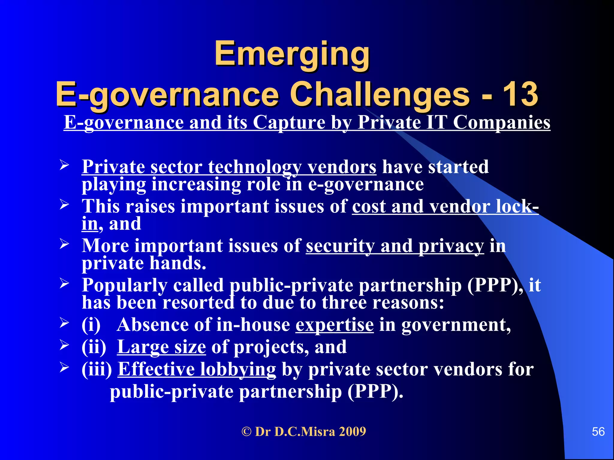 Emerging  E-governance Challenges - 13 E-governance and its Capture by Private IT Companies Private sector technology vendors  have started playing increasing role in e-governance This raises important issues of  cost and vendor lock-in , and  More important issues of  security and privacy  in private hands.  Popularly called public-private partnership (PPP), it has been resorted to due to three reasons:  (i)  Absence of in-house  expertise  in government,  (ii)  Large size  of projects, and (iii)  Effective lobbying  by private sector vendors for  public-private partnership (PPP). 