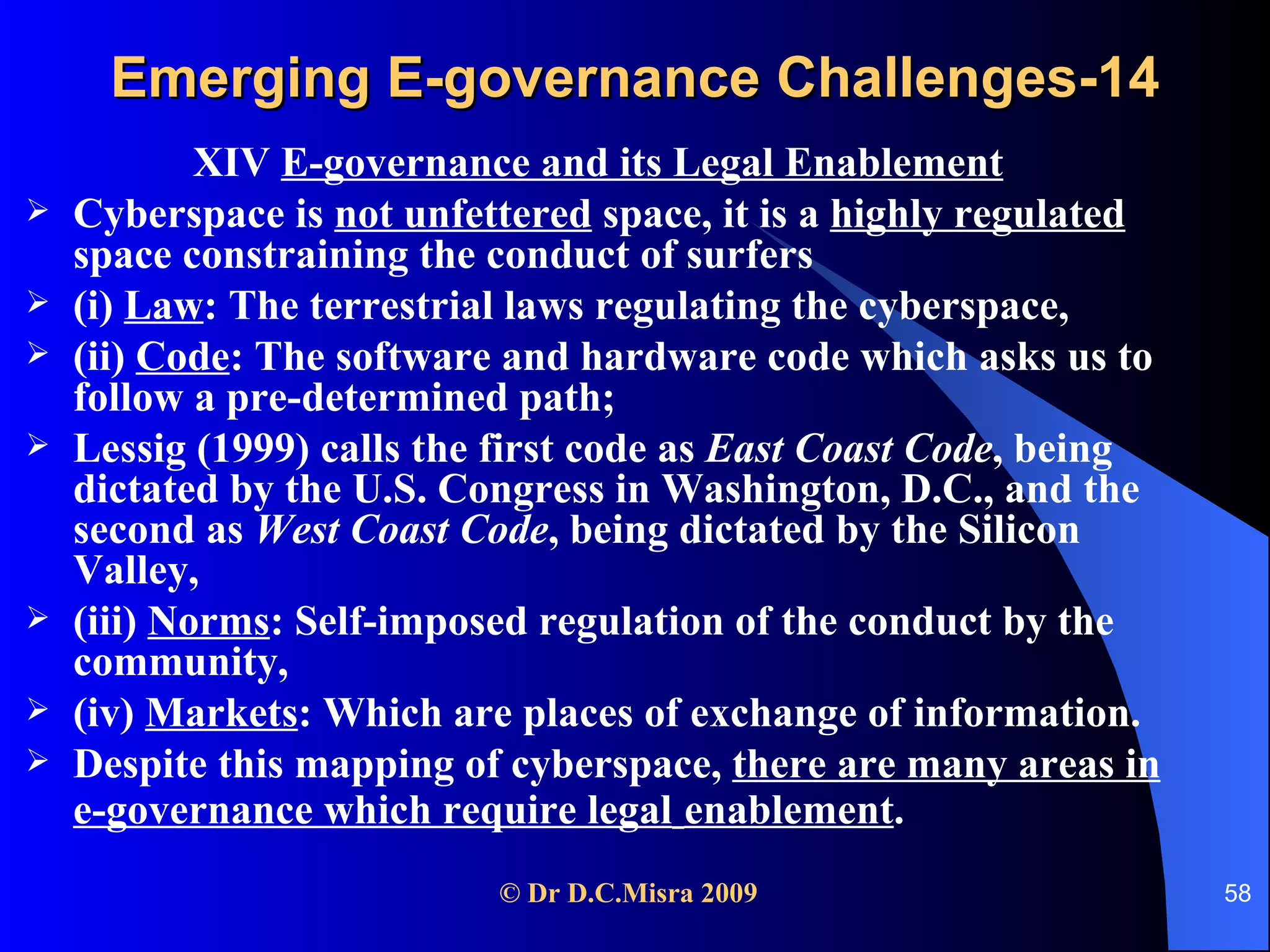 Emerging E-governance Challenges-14 XIV  E-governance and its Legal Enablement Cyberspace is  not unfettered  space, it is a  highly regulated  space constraining the conduct of surfers  (i)  Law : The terrestrial laws regulating the cyberspace,  (ii)  Code : The software and hardware code which asks us to follow a pre-determined path;  Lessig (1999) calls the first code as  East Coast Code , being dictated by the U.S. Congress in Washington, D.C., and the second as  West Coast Code , being dictated by the Silicon Valley, (iii)  Norms : Self-imposed regulation of the conduct by the community,  (iv)  Markets : Which are places of exchange of information. Despite this mapping of cyberspace,  there are many areas in e-governance which require legal   enablement . 