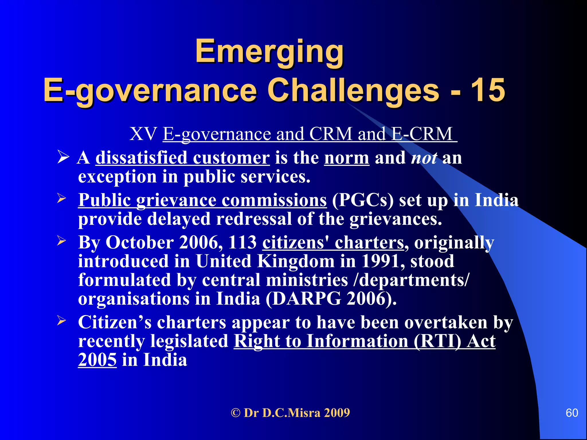 Emerging  E-governance Challenges - 15 XV  E-governance and CRM and E-CRM     A  dissatisfied customer  is the  norm  and  not  an exception in public services.  Public grievance commissions  (PGCs) set up in India provide delayed redressal of the grievances.  By October 2006, 113  citizens' charters , originally introduced in United Kingdom in 1991, stood formulated by central ministries /departments/ organisations in India (DARPG 2006).  Citizen’s charters appear to have been overtaken by recently legislated  Right to Information (RTI) Act 2005  in India  