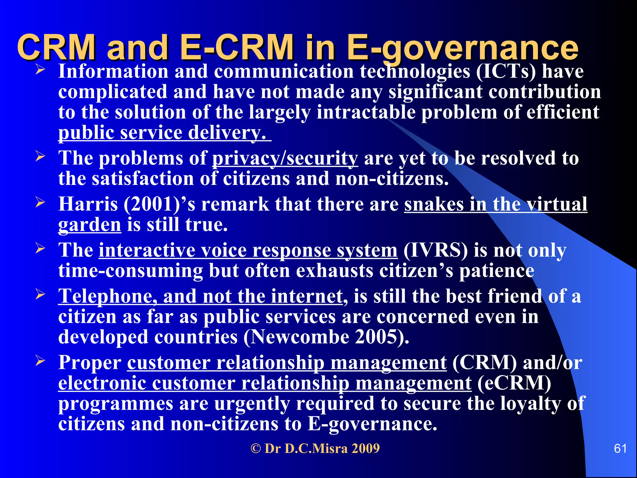 CRM and E-CRM in E-governance   Information and communication technologies (ICTs) have complicated and have not made any significant contribution to the solution of the largely intractable problem of efficient  public service delivery.  The problems of  privacy/security  are yet to be resolved to the satisfaction of citizens and non-citizens.  Harris (2001)’s remark that there are  snakes in the virtual garden  is still true. The  interactive voice response system  (IVRS) is not only time-consuming but often exhausts citizen’s patience Telephone, and not the internet , is still the best friend of a citizen as far as public services are concerned even in developed countries (Newcombe 2005).  Proper  customer relationship management  (CRM) and/or  electronic customer relationship management  (eCRM) programmes are urgently required to secure the loyalty of citizens and non-citizens to E-governance.  