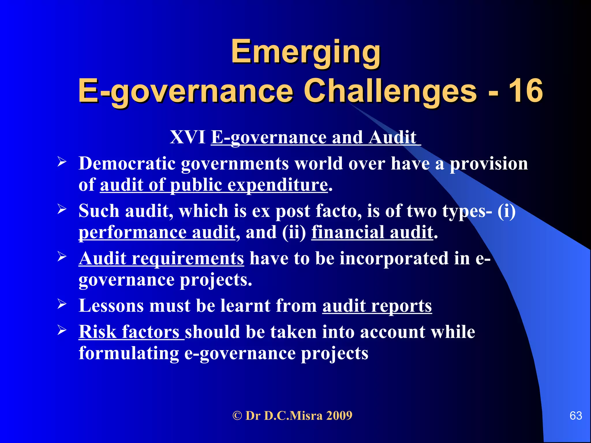 Emerging  E-governance Challenges - 16 XVI  E-governance and Audit  Democratic governments world over have a provision of  audit of public expenditure . Such audit, which is ex post facto, is of two types- (i)  performance audit , and (ii)  financial audit .  Audit requirements  have to be incorporated in e-governance projects.  Lessons must be learnt from  audit reports Risk factors  should be taken into account while formulating e-governance projects  