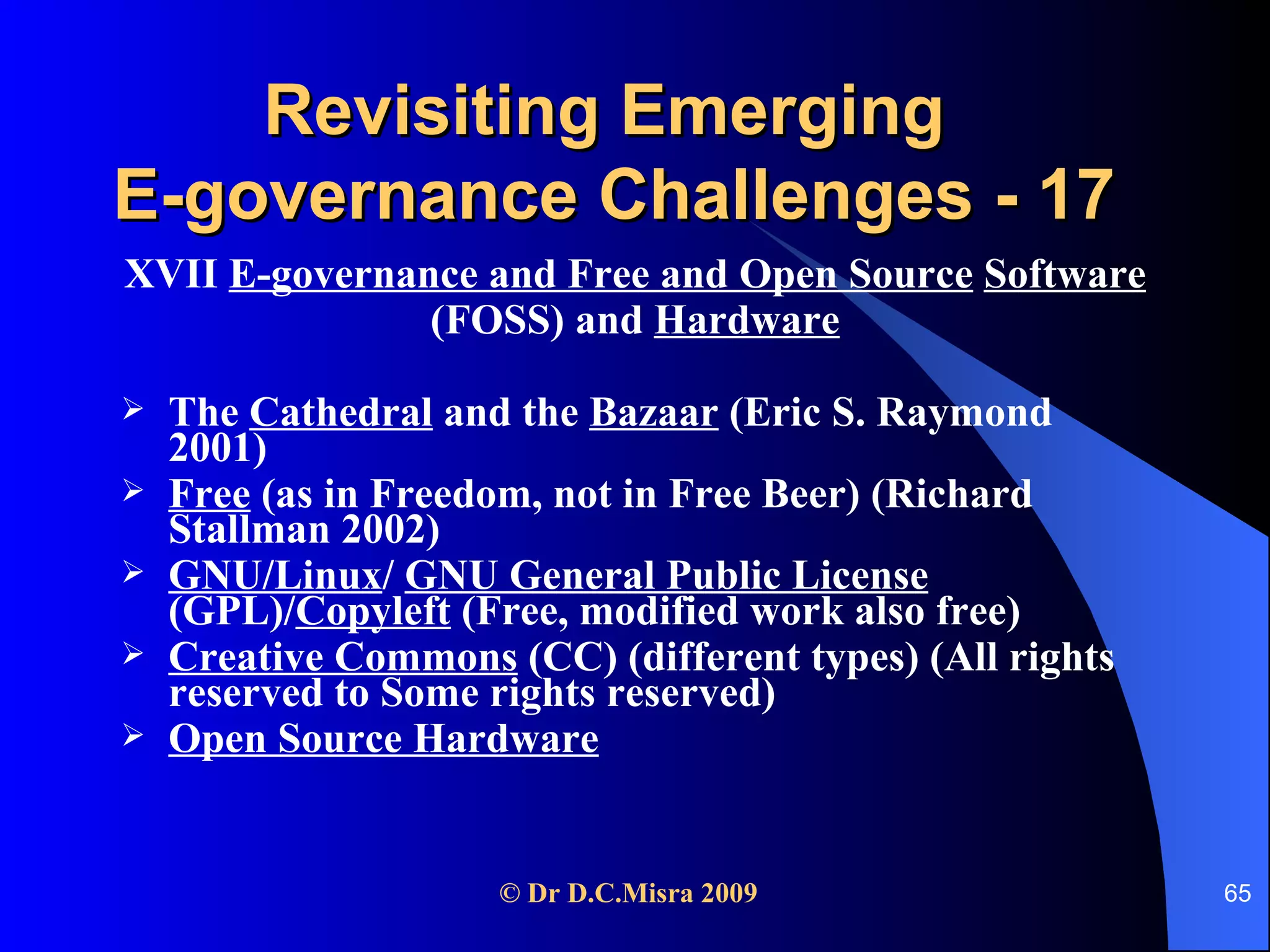 Revisiting Emerging  E-governance Challenges - 17 XVII  E-governance and Free and Open Source   Software   (FOSS) and  Hardware The  Cathedral  and the  Bazaar  (Eric S. Raymond 2001) Free  (as in Freedom, not in Free Beer) (Richard Stallman 2002) GNU/Linux /  GNU General Public License  (GPL)/ Copyleft  (Free, modified work also free) Creative Commons  (CC) (different types) (All rights reserved to Some rights reserved) Open Source Hardware   