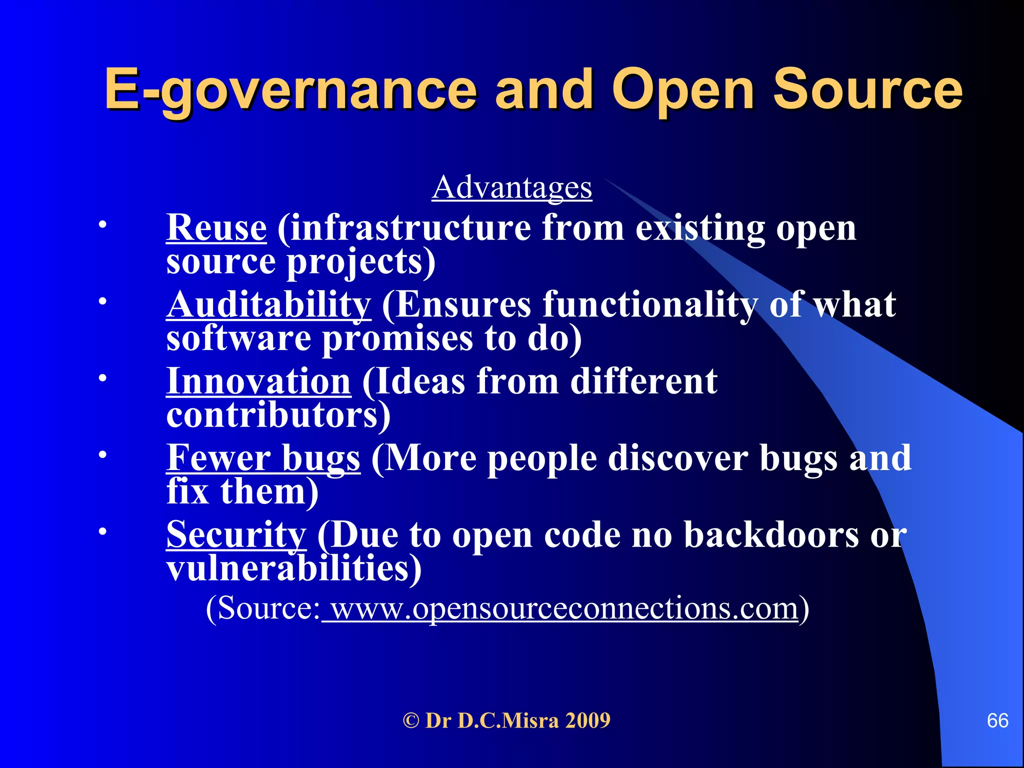 E-governance and Open Source Advantages Reuse  (infrastructure from existing open source projects) Auditability  (Ensures functionality of what software promises to do) Innovation  (Ideas from different contributors) Fewer bugs  (More people discover bugs and fix them) Security  (Due to open code no backdoors or vulnerabilities) (Source:  www.opensourceconnections.com )  