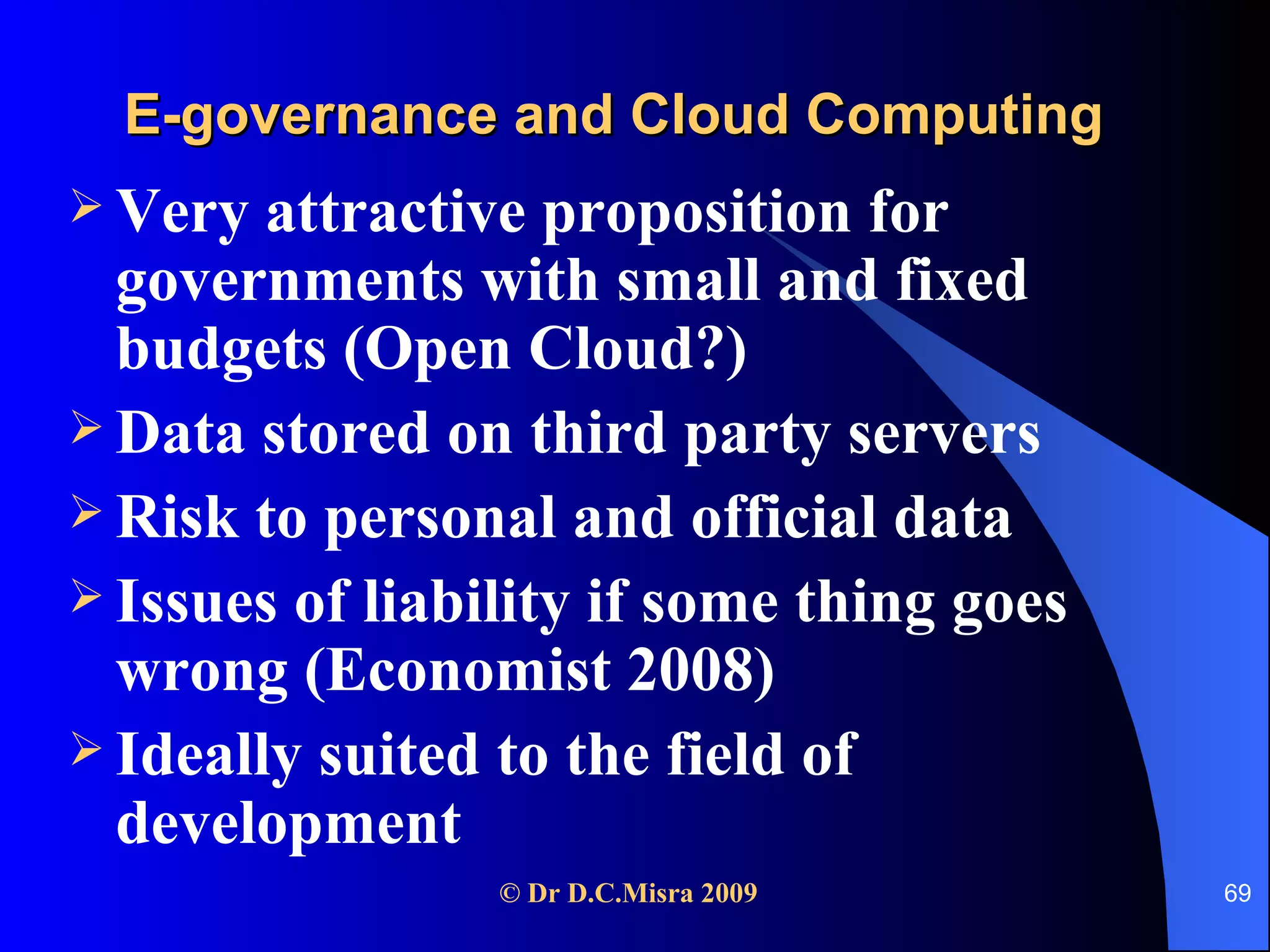 E-governance and Cloud Computing Very attractive proposition for governments with small and fixed budgets (Open Cloud?) Data stored on third party servers Risk to personal and official data Issues of liability if some thing goes wrong (Economist 2008) Ideally suited to the field of development 