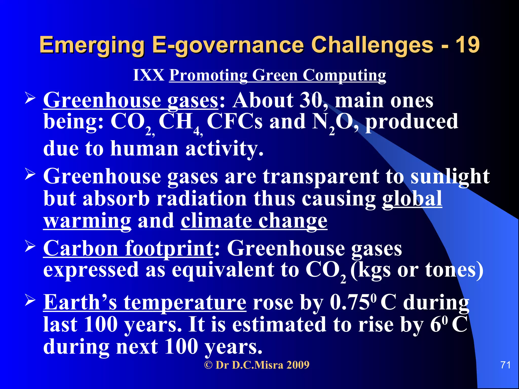 Emerging E-governance Challenges - 19 IXX  Promoting Green Computing Greenhouse gases : About 30, main ones being: CO 2,  CH 4,  CFCs and N 2 O, produced due to human activity. Greenhouse gases are transparent to sunlight but absorb radiation thus causing  global warming  and  climate change Carbon footprint : Greenhouse gases expressed as equivalent to CO 2  (kgs or tones) Earth’s temperature  rose by 0.75 0  C during last 100 years. It is estimated to rise by 6 0  C during next 100 years. 