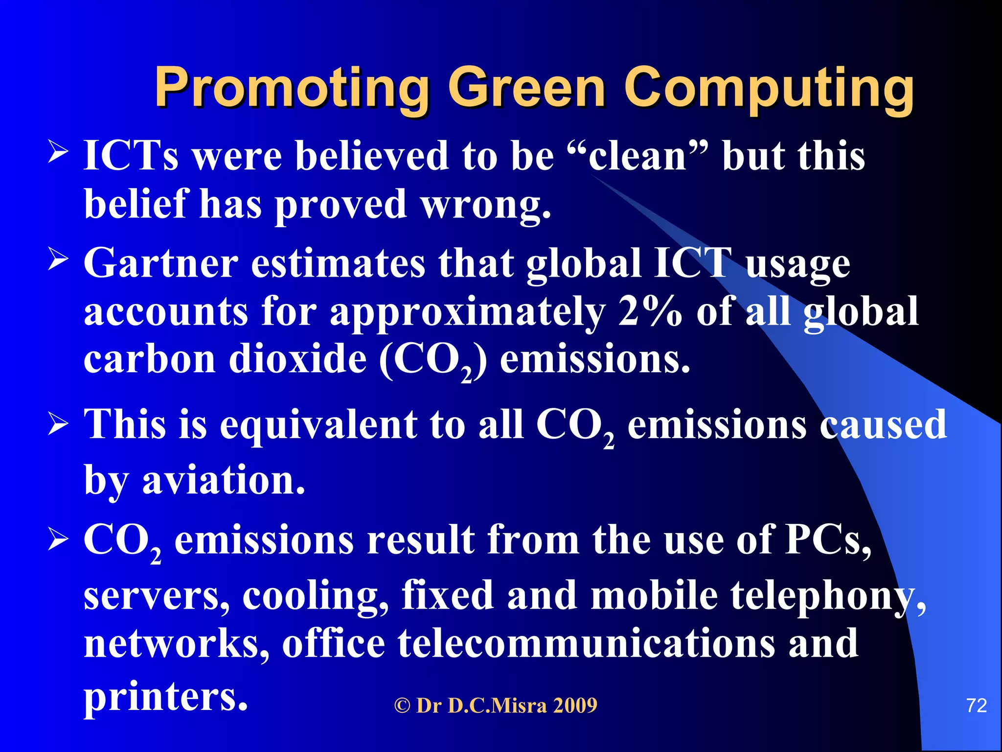 Promoting Green Computing ICTs were believed to be “clean” but this belief has proved wrong. Gartner estimates that global ICT usage accounts for approximately 2% of all global carbon dioxide (CO 2 ) emissions.  This is equivalent to all CO 2  emissions caused by aviation.  CO 2  emissions result from the use of PCs, servers, cooling, fixed and mobile telephony, networks, office telecommunications and printers .  
