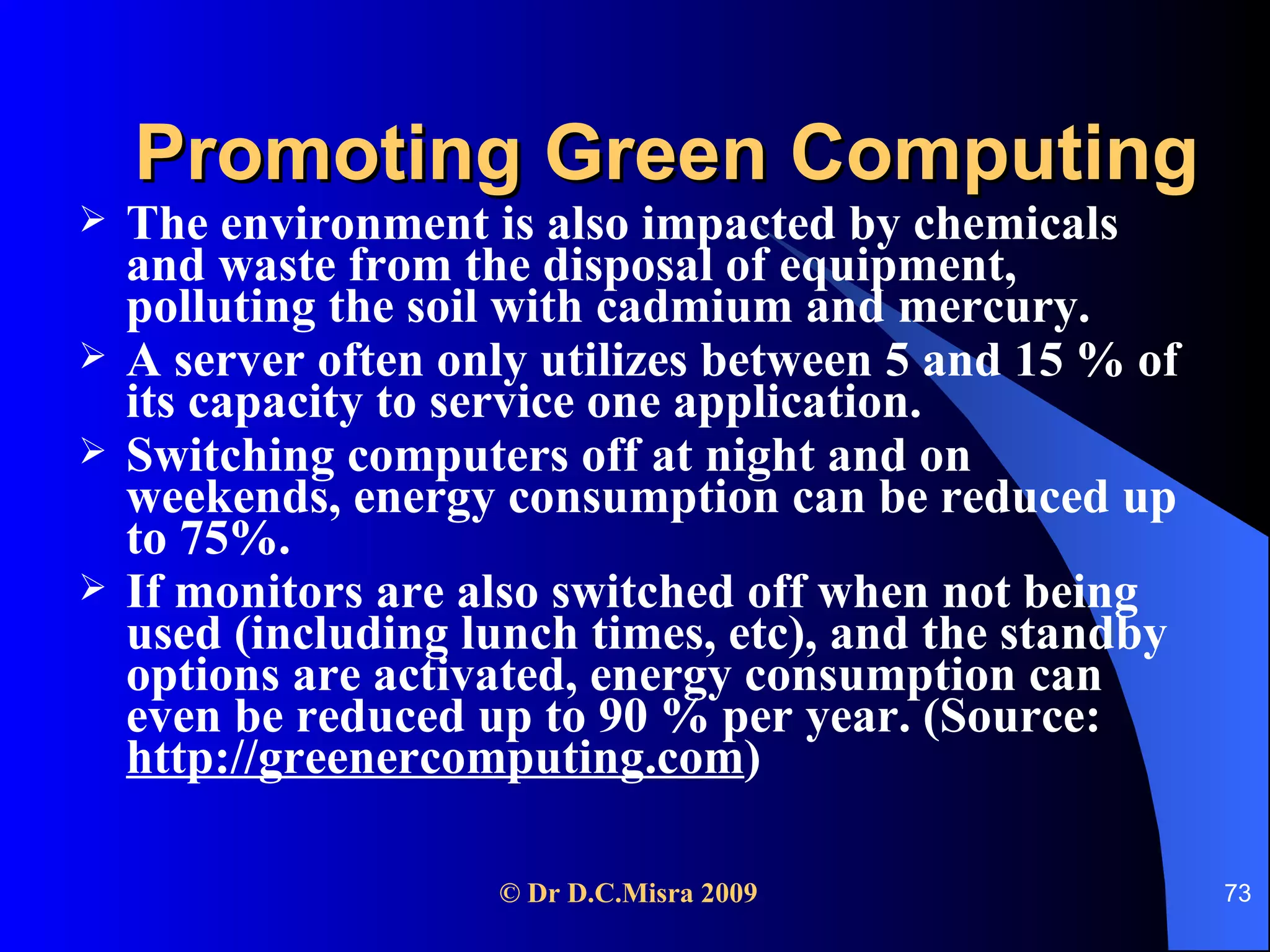 Promoting Green Computing The environment is also impacted by chemicals and waste from the disposal of equipment, polluting the soil with cadmium and mercury. A server often only utilizes between 5 and 15 % of its capacity to service one application. Switching computers off at night and on weekends, energy consumption can be reduced up to 75%.  If monitors are also switched off when not being used (including lunch times, etc), and the standby options are activated, energy consumption can even be reduced up to 90 % per year. (Source:  http://greenercomputing.com )   