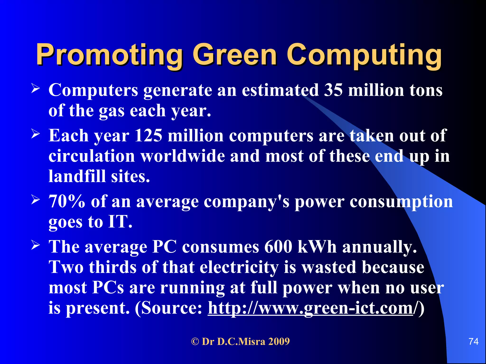 Promoting Green Computing Computers generate an estimated 35 million tons of the gas each year. Each year 125 million computers are taken out of circulation worldwide and most of these end up in landfill sites. 70% of an average company's power consumption goes to IT. The average PC consumes 600 kWh annually. Two thirds of that electricity is wasted because most PCs are running at full power when no user is present. (Source:  http://www.green-ict.com /) 