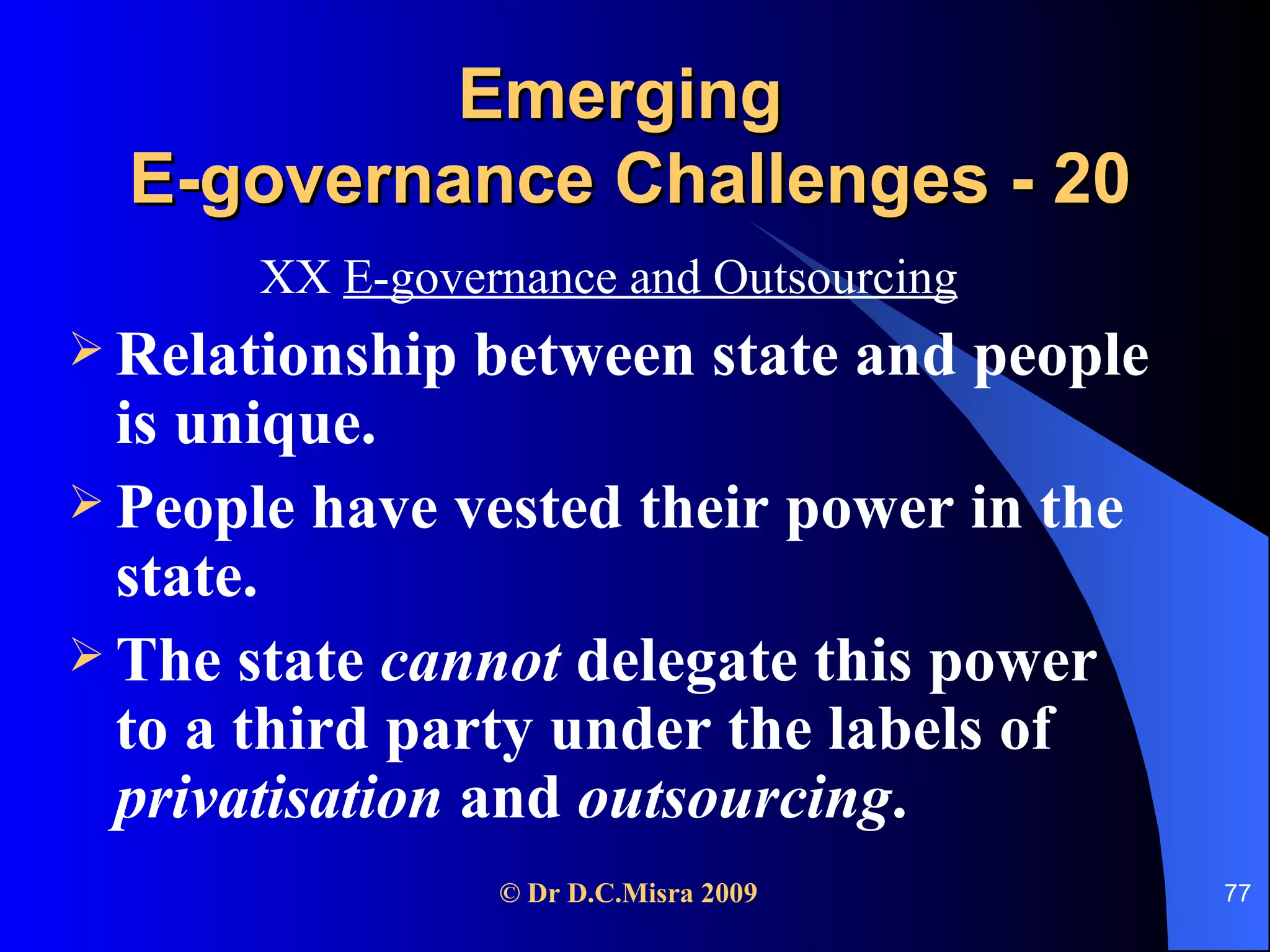 Emerging  E-governance Challenges - 20 XX  E-governance and Outsourcing Relationship between state and people is unique. People have vested their power in the state. The state  cannot  delegate this power to a third party under the labels of  privatisation  and  outsourcing . 
