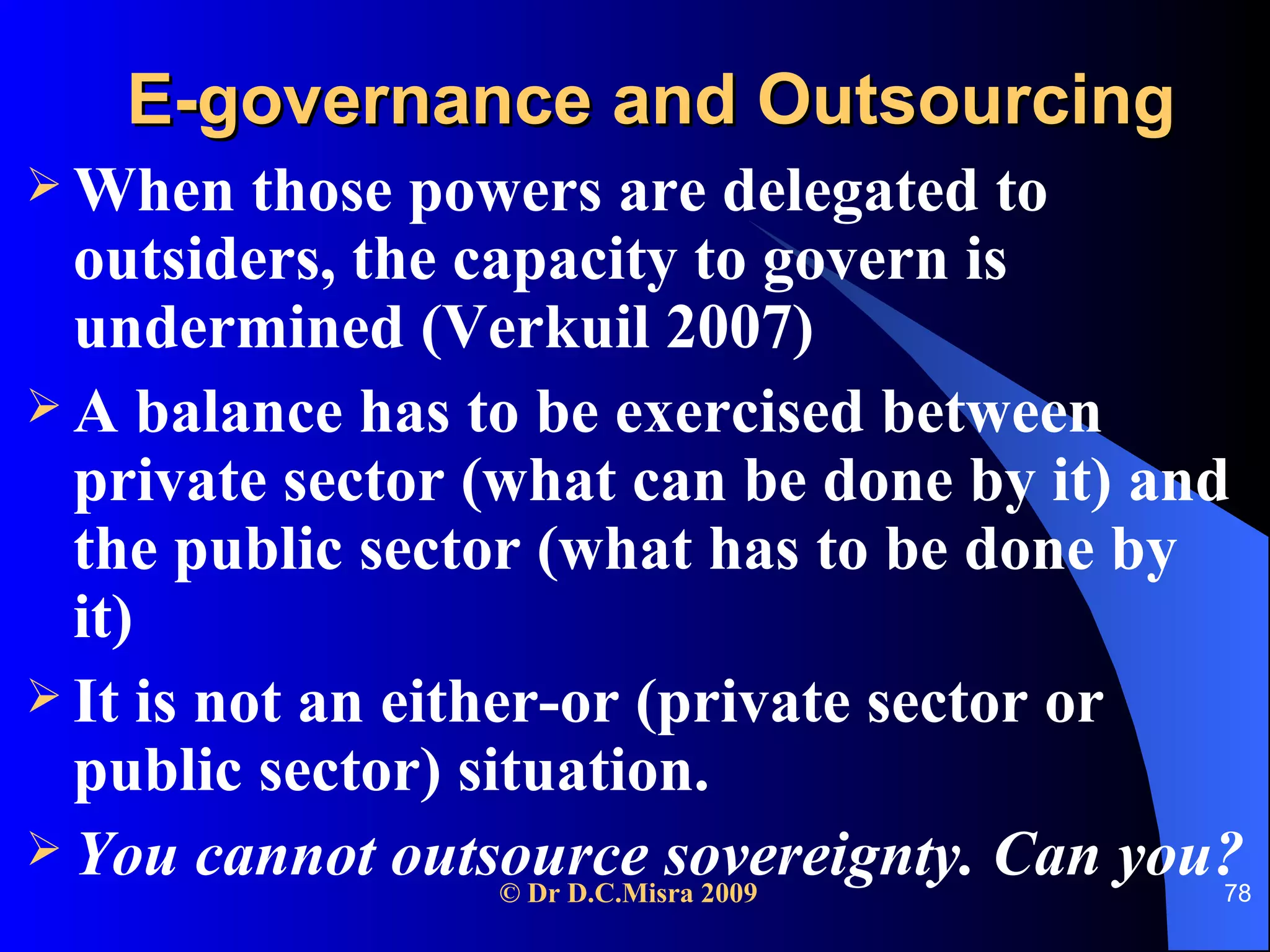 E-governance and Outsourcing When those powers are delegated to outsiders, the capacity to govern is undermined (Verkuil 2007) A balance has to be exercised between private sector (what can be done by it) and the public sector (what has to be done by it) It is not an either-or (private sector or public sector) situation. You cannot outsource sovereignty. Can you? 