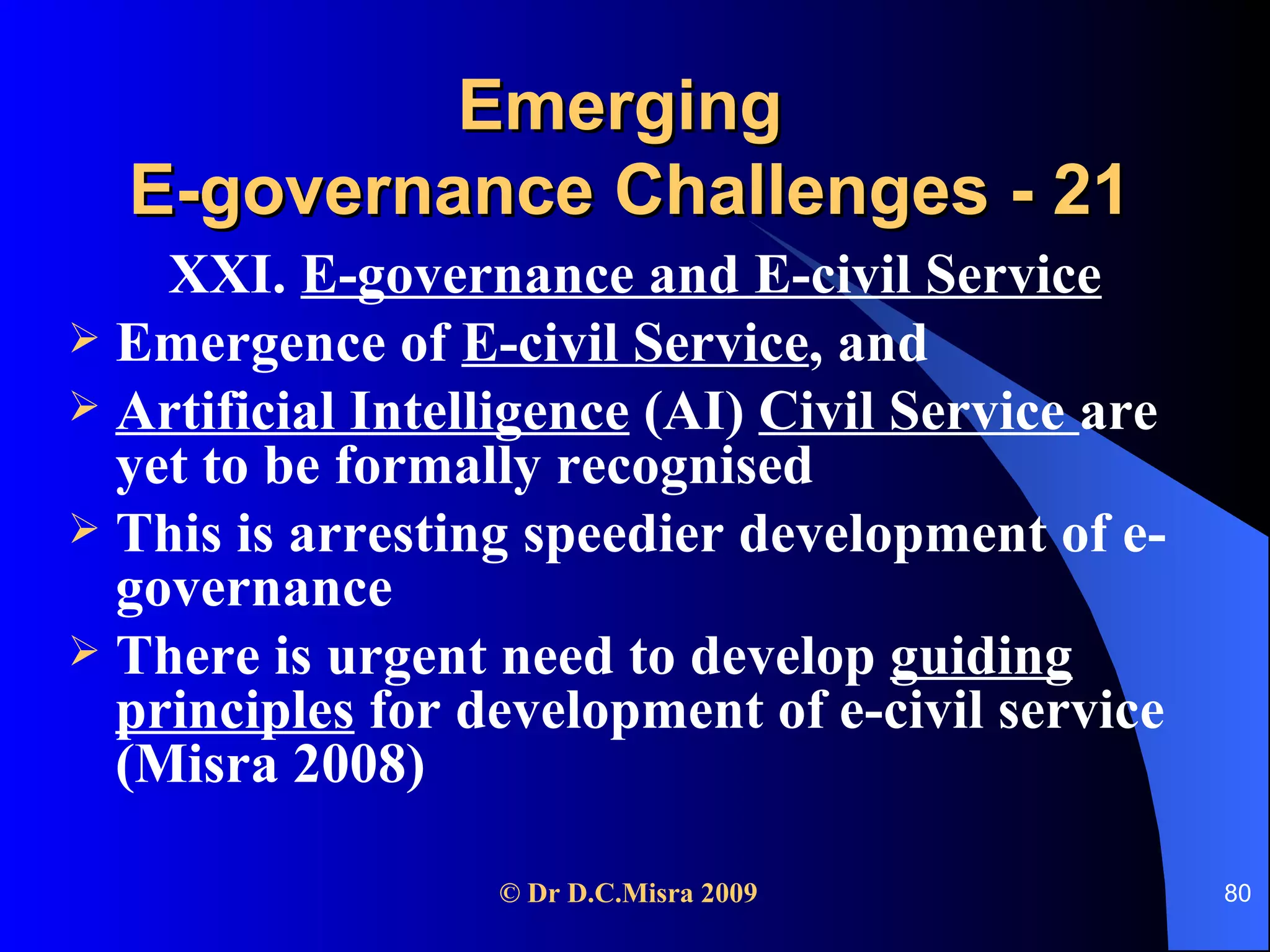 Emerging  E-governance Challenges - 21 XXI.  E-governance and E-civil Service Emergence of  E-civil Service , and Artificial Intelligence  (AI)  Civil Service  are yet to be formally recognised This is arresting speedier development of e-governance There is urgent need to develop  guiding principles  for development of e-civil service (Misra 2008) 