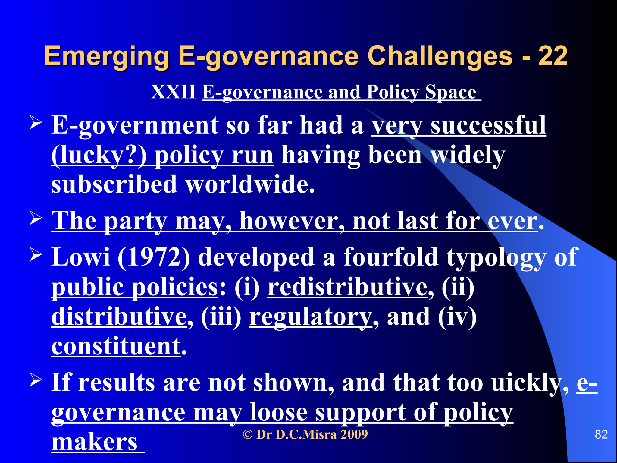 Emerging E-governance Challenges - 22 XXII  E-governance and Policy Space  E-government so far had a  very successful (lucky?) policy run  having been widely subscribed worldwide. The party may, however, not last for ever . Lowi (1972) developed a fourfold typology of  public policies : (i)  redistributive , (ii)  distributive , (iii)  regulatory , and (iv)  constituent . If results are not shown, and that too uickly,  e-governance may loose support of policy makers  