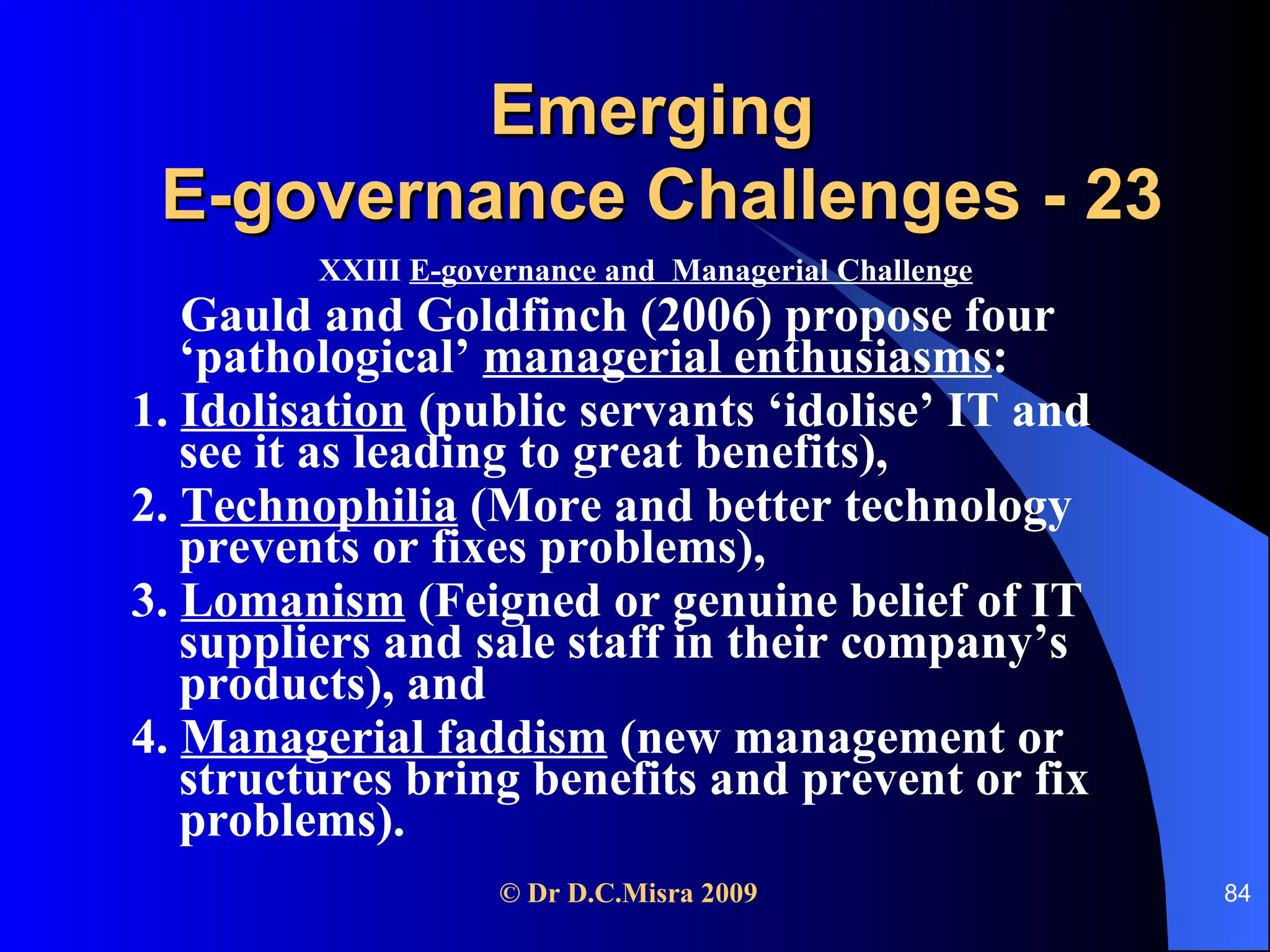 Emerging  E-governance Challenges - 23 XXIII  E-governance and  Managerial Challenge Gauld and Goldfinch (2006) propose four ‘pathological’  managerial enthusiasms :  1.  Idolisation  (public servants ‘idolise’ IT and see it as leading to great benefits),  2.  Technophilia  (More and better technology prevents or fixes problems),  3.  Lomanism  (Feigned or genuine belief of IT suppliers and sale staff in their company’s products), and  4.  Managerial faddism  (new management or structures bring benefits and prevent or fix problems). 