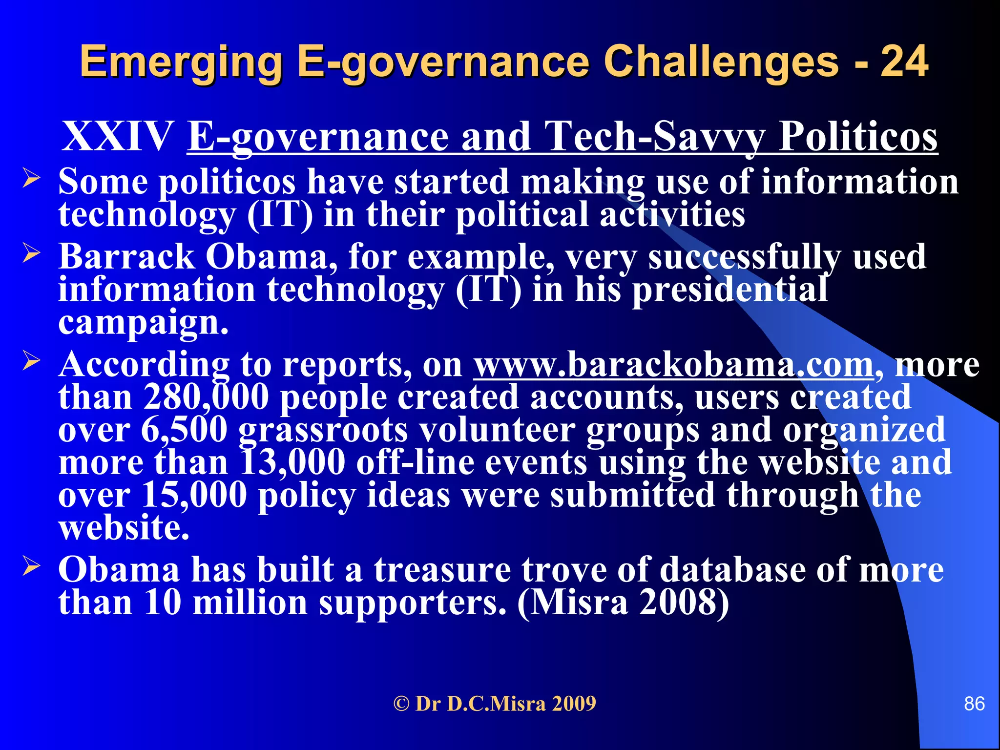 Emerging E-governance Challenges - 24 XXIV  E-governance and Tech-Savvy Politicos Some politicos have started making use of information technology (IT) in their political activities Barrack Obama, for example, very successfully used information technology (IT) in his presidential campaign.  According to reports, on  www.barackobama.com , more than 280,000 people created accounts, users created over 6,500 grassroots volunteer groups and organized more than 13,000 off-line events using the website and over 15,000 policy ideas were submitted through the website.  Obama has built a treasure trove of database of more than 10 million supporters. (Misra 2008) 