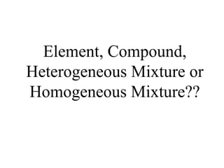 Element, Compound, Heterogeneous Mixture or Homogeneous Mixture?? 