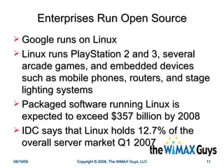 Enterprises Run Open Source Google runs on Linux Linux runs PlayStation 2 and 3, several arcade games, and embedded devices such as mobile phones, routers, and stage lighting systems Packaged software running Linux is expected to exceed $357 billion by 2008  IDC says that Linux holds 12.7% of the overall server market Q1 2007 