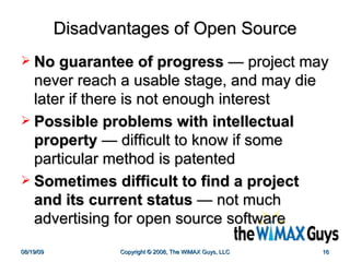 Disadvantages of Open Source No guarantee of progress   —  project may never reach a usable stage, and may die later if there is not enough interest  Possible problems with intellectual property   —  difficult to know if some particular method is patented  Sometimes difficult to find a project and its current status   —  not much advertising for open source software 