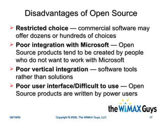 Disadvantages of Open Source Restricted choice   —  commercial software may offer dozens or hundreds of choices  Poor integration with Microsoft   —  Open Source products tend to be created by people who do not want to work with Microsoft  Poor vertical integration   —  software tools rather than solutions Poor user interface/Difficult to use   —  Open Source products are written by power users 