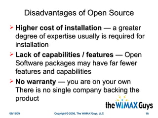 Disadvantages of Open Source Higher cost of installation   —  a greater degree of expertise usually is required for installation  Lack of capabilities / features   —  Open Software packages may have far fewer features and capabilities No warranty   —  you are on your own There is no single company backing the product  
