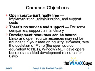 Common Objections Open source isn’t really free  — Implementation, administration, and support costs There’s no service and support  — For some companies, support is mandatory Development resources can be scarce  — Linux and open source resources may not be abundant in your area or industry. However, with the evolution of Mono (the open source equivalent to NET), Windows NET developers become an added development resource for Linux 