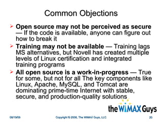 Common Objections Open source may not be perceived as secure  — If the code is available, anyone can figure out how to break it Training may not be available  — Training lags MS alternatives, but Novell has created multiple levels of Linux certification and integrated training programs All open source is a work-in-progress  — True for some, but not for all The key components like Linux, Apache, MySQL, and Tomcat are dominating prime-time Internet with stable, secure, and production-quality solutions 