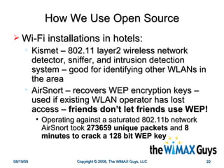 How We Use Open Source Wi-Fi installations in hotels: Kismet – 802.11 layer2 wireless network detector, sniffer, and intrusion detection system – good for identifying other WLANs in the area AirSnort – recovers WEP encryption keys – used if existing WLAN operator has lost access –  friends don’t let friends use WEP! Operating against a saturated 802.11b network AirSnort took  273659 unique packets  and  8 minutes to crack a 128 bit WEP key   