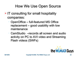 How We Use Open Source IT consulting for small hospitality companies: OpenOffice – full-featured MS Office replacement – good usability with low maintenance CamStudio  –records all screen and audio activity on PC to AVI video and Streaming Flash videos (SWFs)  