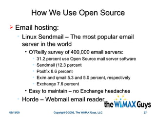 How We Use Open Source Email hosting: Linux Sendmail – The most popular email server in the world  O’Reilly survey of 400,000 email servers: 31.2 percent use Open Source mail server software Sendmail (12.3 percent Postfix 8.6 percent Exim and qmail 5.3 and 5.0 percent, respectively Exchange 7.6 percent  Easy to maintain – no Exchange headaches Horde – Webmail email reader 