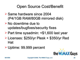 Open Source Cost/Benefit Same hardware since 2004  (P4/1GB RAM/80GB mirrored disk) No downtime due to updates/bugfixes/security fixes Part time sysadmin: <$1,600 last year Licenses: $250/yr Plesk + $350/yr Red Hat Uptime: 99.999 percent 