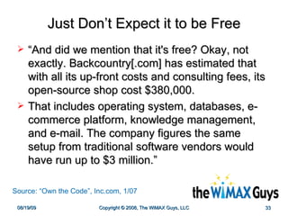 Just Don’t Expect it to be Free “ And did we mention that it's free? Okay, not exactly. Backcountry[.com] has estimated that with all its up-front costs and consulting fees, its open-source shop cost $380,000.  That includes operating system, databases, e-commerce platform, knowledge management, and e-mail. The company figures the same setup from traditional software vendors would have run up to $3 million.”  Source: “Own the Code”, Inc.com, 1/07 