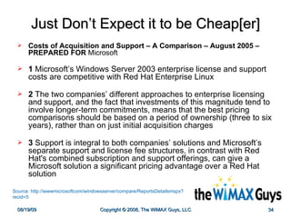 Just Don’t Expect it to be Cheap[er] Costs of Acquisition and Support – A Comparison – August 2005 – PREPARED FOR  Microsoft 1  Microsoft’s Windows Server 2003 enterprise license and support costs are competitive with Red Hat Enterprise Linux 2  The two companies’ different approaches to enterprise licensing and support, and the fact that investments of this magnitude tend to involve longer-term commitments, means that the best pricing comparisons should be based on a period of ownership (three to six years), rather than on just initial acquisition charges 3  Support is integral to both companies’ solutions and Microsoft’s separate support and license fee structures, in contrast with Red Hat's combined subscription and support offerings, can give a Microsoft solution a significant pricing advantage over a Red Hat solution Source: http://wwwmicrosoftcom/windowsserver/compare/ReportsDetailsmspx?recid=5 