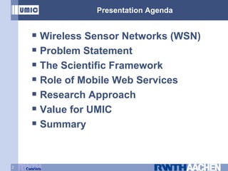 Presentation Agenda Wireless Sensor Networks (WSN) Problem Statement The Scientific Framework Role of Mobile Web Services Research Approach Value for UMIC Summary 