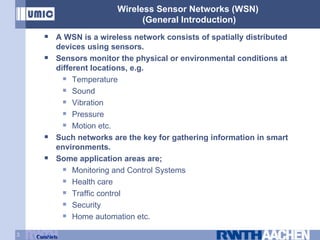 Wireless Sensor Networks (WSN)  (General Introduction) A WSN is a wireless network consists of spatially distributed devices using sensors. Sensors monitor the physical or environmental conditions at different locations, e.g. Temperature Sound  Vibration Pressure  Motion etc. Such networks are the key for gathering information in smart environments. Some application areas are; Monitoring and Control Systems Health care Traffic control Security Home automation etc. 