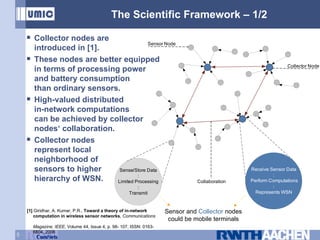 The Scientific Framework – 1/2 Collector nodes are  introduced in [1]. These nodes are better equipped in terms of processing power and battery consumption  than ordinary sensors. High-valued distributed in-network computations can be achieved by collector nodes‘ collaboration. Collector nodes represent local neighborhood of sensors to higher hierarchy of WSN. Sensor  and  Collector  nodes could be mobile terminals [1]   Giridhar, A. Kumar, P.R.,  Toward a theory of in-network    computation in wireless sensor networks ,  Communications    Magazine, IEEE , Volume 44, Issue 4, p. 98- 107, ISSN: 0163-    6804, 2006 