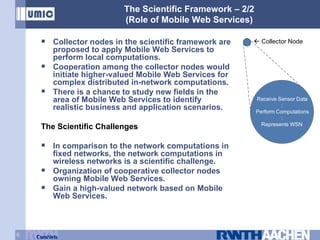 The Scientific Framework – 2/2 (Role of Mobile Web Services) Collector nodes in the scientific framework are proposed to apply Mobile Web Services to perform local computations. Cooperation among the collector nodes would initiate higher-valued Mobile Web Services for complex distributed in-network computations. There is a chance to study new fields in the area of Mobile Web Services to identify realistic business and application scenarios. The Scientific Challenges In comparison to the network computations in fixed networks, the network computations in wireless networks is a scientific challenge. Organization of cooperative collector nodes owning Mobile Web Services. Gain a high-valued network based on Mobile Web Services.    Collector Node 