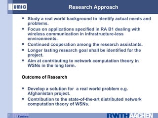 Research Approach Study a real world background to identify actual needs and problems. Focus on applications specified in RA B1 dealing with wireless communication in infrastructure-less environments. Continued cooperation among the research assistants. Longer lasting research goal shall be identified for the project. Aim at contributing to network computation theory in WSNs in the long term. Outcome of Research Develop a solution for  a real world problem e.g. Afghanistan project. Contribution to the state-of-the-art distributed network computation theory of WSNs. 