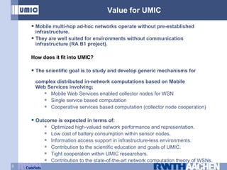 Value for UMIC Mobile multi-hop ad-hoc networks operate without pre-established    infrastructure. They are well suited for environments without communication    infrastructure (RA B1 project). How does it fit into UMIC? The scientific goal is to study and develop generic mechanisms for      complex distributed in-network computations based on Mobile    Web Services involving; Mobile Web Services enabled collector nodes for WSN Single service based computation Cooperative services based computation (collector node cooperation) Outcome is expected in terms of: Optimized high-valued network performance and representation. Low cost of battery consumption within sensor nodes. Information access support in infrastructure-less environments. Contribution to the scientific education and goals of UMIC. Tight cooperation within UMIC researchers. Contribution to the state-of-the-art network computation theory of WSNs. 
