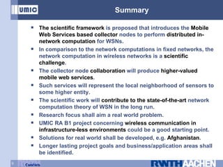Summary The scientific framework  is proposed that introduces the  Mobile Web Services based collector  nodes to perform  distributed in-network computation  for WSNs. In comparison to the network computations in fixed networks, the network computation in wireless networks is a  scientific challenge . The collector node  collaboration  will produce  higher-valued mobile web services . Such services will represent the local neighborhood of sensors to some higher entity. The scientific work will  contribute to the state-of-the-art  network computation theory of WSN in the long run. Research focus shall aim a real world problem. UMIC RA B1 project concerning  wireless communication in infrastructure-less environments  could be a good starting point. Solutions for real world shall be developed, e.g.  Afghanistan .  Longer lasting project goals and business/application areas shall be identified. 