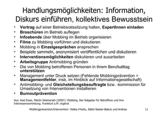 Handlungsmöglichkeiten: Information, Diskurs einführen , kollektives Bewusstsein Vortrag  auf einer Betriebsratssitzung halten,  ExpertInnen einladen Broschüren  im Betrieb auflegen Infoabende  über Mobbing im Betrieb organisieren Filme  zu Mobbing vorführen und diskutieren Mobbing in  Einzelgesprächen  ansprechen  Beispiele sammeln, anonymisiert veröffentlichen und diskutieren Interventionsmöglichkeiten  diskutieren und ausarbeiten Arbeitsgruppe  Antimobbing gründen  Die von Mobbing betroffenen Personen in ihrem Berufsalltag  unterstützen   Management unter Druck setzen (Fehlende Mobbingprävention =  Managementfehler , insb. im Hinblick auf Informationsgesellschaft)  Antimobbing- und  Gleichstellungsbeauftragte  bzw. -kommission für Umsetzung von Interventionen installieren Burnoutprävention   Aus: Axel Esser, Martin Wolmerath (2005 6 ): Mobbing. Der Ratgeber für Betroffene und ihre Interessensvertretung. Frankfurt a.M. ergänzt 