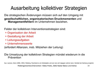 Ausarbeitung kollektiver Strategien   Die strategischen Änderungen müssen sich auf den Umgang mit  gesellschaftlichen, organisatorischen Druckmomenten  und  Managementfehlern  im Unternehmen beziehen.  Felder der kollektiven Interventionsstrategien sind: + Organisation der Arbeit  + Gestaltung der Arbeit + Leitungsaufgaben  + Unternehmenswerte   (erfordert Allianzen, insb. Mitziehen der Leitung)  Die Umsetzung der kollektiven Strategien mündet wiederum in die Prävention Aus: Leyman, Heinz (2000, 1993): Mobbing. Psychoterror am Arbeitsplatz und wie man sich dagegen wehren kann. Reinbek bei Hamburg (ergänzt )   