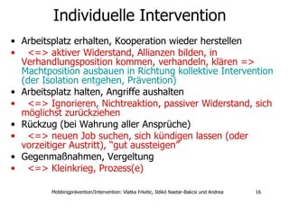 Individuelle Intervention Arbeitsplatz erhalten, Kooperation wieder herstellen  <=> aktiver Widerstand, Allianzen bilden, in Verhandlungsposition kommen, verhandeln, klären =>  Machtposition ausbauen in Richtung kollektive Intervention (der Isolation entgehen, Prävention)  Arbeitsplatz halten, Angriffe aushalten  <=> Ignorieren, Nichtreaktion, passiver Widerstand, sich möglichst zurückziehen  Rückzug (bei Wahrung aller Ansprüche)  <=> neuen Job suchen, sich kündigen lassen (oder vorzeitiger Austritt), “gut aussteigen”   Gegenmaßnahmen, Vergeltung  <=> Kleinkrieg, Prozess(e)   