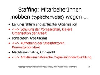 Staffing:  MitarbeiterInnen  mobben  (typischerweise)  wegen …   Leitungsfehlern und schlechter Organisation  <=> Schulung der Vorgesetzten, klarere Organisation der Arbeit  schlechtem Arbeitsklima <=> Aufhebung der Stressfaktoren, Burnoutprophylaxe Machtasymmetrie, Ohnmacht <=> Antidiskriminatorische Organisationsentwicklung 