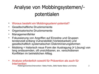 Analyse von Mobbingsystemen/-potentialen   Woraus besteht ein Mobbingsystem/-potential? Gesellschaftliche Druckmomente  Organisatorische Druckmomente  Managementfehler  Fokussierung von Angriffen auf Einzelne und Gruppen  tendenziell entlang Vulnerabilität (Verletzbarkeit) und gesellschaftlich systematischen Diskriminierungsformen Mobbing = historisch neue Form der Austragung (≠ Lösung) von lang andauernden, oft unsichtbaren, ev. verschobenen Konflikten im betrieblichen Alltag.  Analyse erforderlich sowohl für Prävention als auch für Intervention  