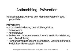 Antimobbing: Prävention  Voraussetzung: Analyse von Mobbingsystemen bzw. - potentialen  Prävention: + proaktive Minderung des Mobbingrisikos + Transparenz  + Konfliktkultur  + Aufbau von Interventionsstrukturen/ Institutionalisierung von  Anti-Mobbing + Handungsmöglichkeiten: Information, Diskurs einführen, kollektives Bewusstsein bilden  
