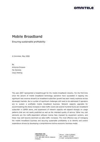Mobile Broadband
Ensuring sustainable profitability




© Omnitele, May 2008




By
Antonios Drossos
Pal Zarandy
Claus Hetting




The year 2007 represented a breakthrough for the mobile broadband industry. For the first time
since the advent of mobile broadband technology operators have succeeded in tapping into
significant new revenue streams as broadband subscriber growth has been nearly explosive across
developed markets. But a number of significant challenges still need to be addressed if operators
are to sustain a profitable mobile broadband business. Network capacity upgrades for
accommodating the sharp increases in data traffic could cost several hundred Euros per broadband
subscriber in CAPEX alone, and expansions of network capacity will depend strongly on usage
patterns that are not easily predicted as well as the intended quality of service. Other key cost
elements are the traffic-dependent software license fees imposed by equipment vendors, and
these may well become dominant as data traffic increases. The most effective way of managing
the mobile broadband business and securing sustainable profitability is to identify and control
expenditure drivers by developing a comprehensive techno-economic business model.




                             Omnitele Ltd.
                                                            Phone: +358 9 695991
                             Tallberginkatu 2A
                                                            Fax: +358 9 177182
                             P.O. Box 969, 00101 Helsinki
                                                            E-mail: contact@omnitele.fi
                             Finland
 